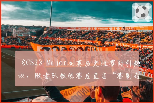 《CS2》Major决赛历史性零封引热议，败者队教练赛后直言“赛制存在漏洞”