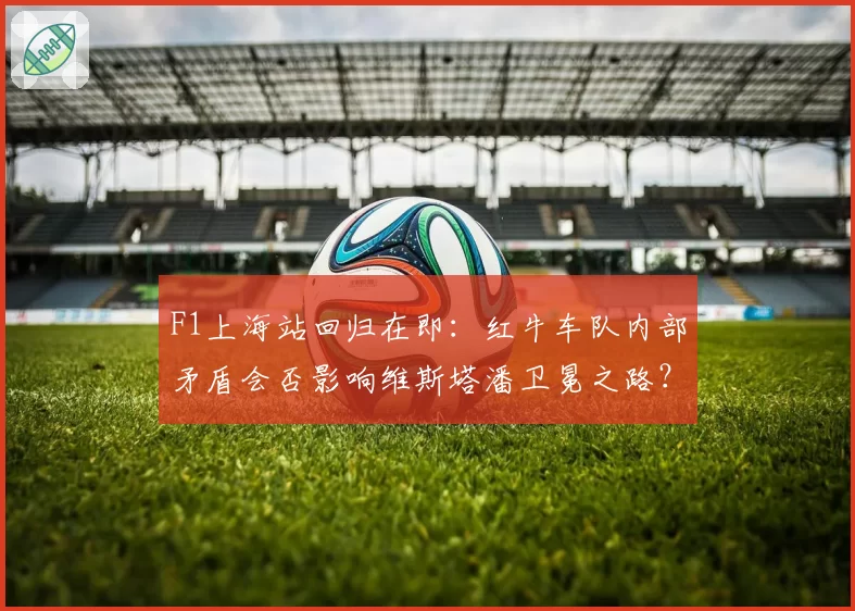 F1上海站回归在即：红牛车队内部矛盾会否影响维斯塔潘卫冕之路？