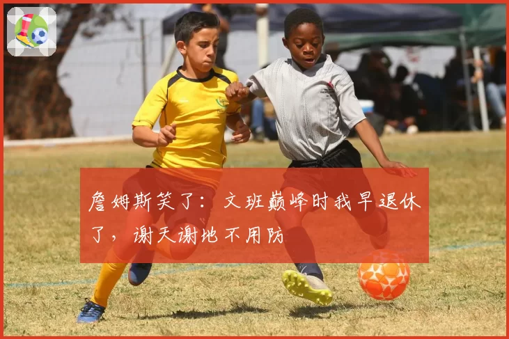 詹姆斯笑了：文班巅峰时我早退休了，谢天谢地不用防