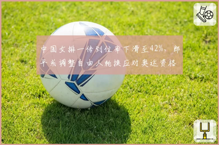 中国女排一传到位率下滑至42%，郎平或调整自由人轮换应对奥运资格赛