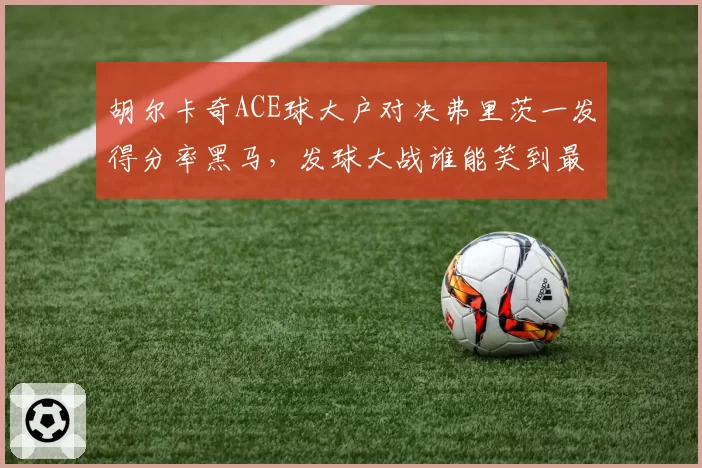 胡尔卡奇ACE球大户对决弗里茨一发得分率黑马，发球大战谁能笑到最后