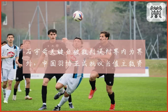 石宇奇关键分被裁判误判界内为界外，中国羽协正式抗议当值主裁资格