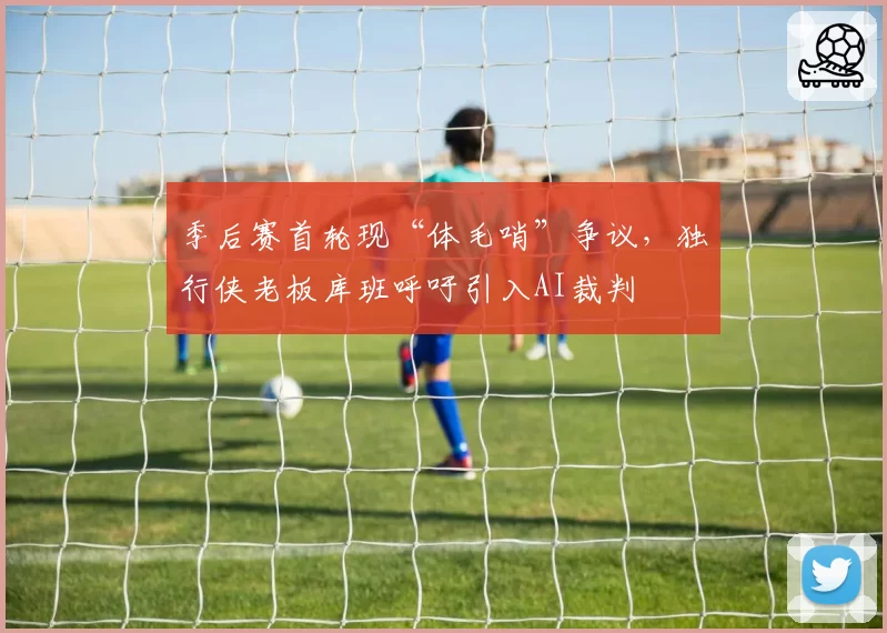 季后赛首轮现“体毛哨”争议,独行侠老板库班呼吁引入AI裁判