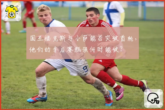 国王福克斯与小萨能否突破首轮，他们的季后赛瓶颈何时能破？