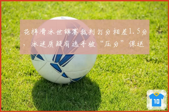 花样滑冰世锦赛裁判打分相差1.5分,冰迷质疑有选手被“压分”保送
