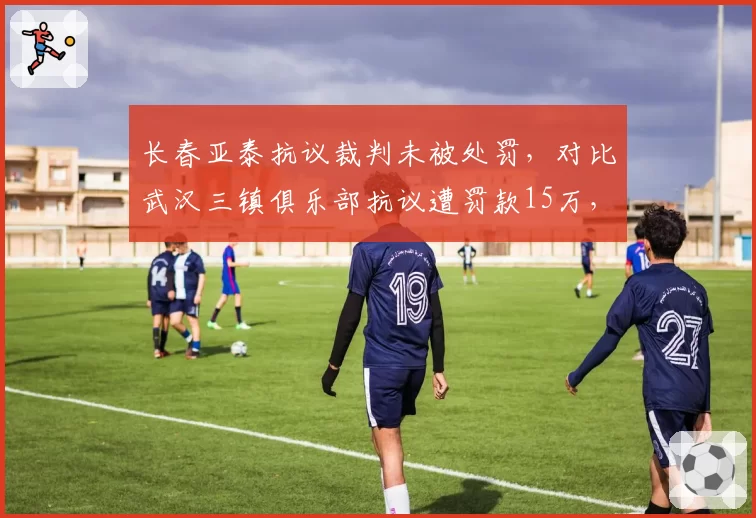 长春亚泰抗议裁判未被处罚，对比武汉三镇俱乐部抗议遭罚款15万，足协双重标准？