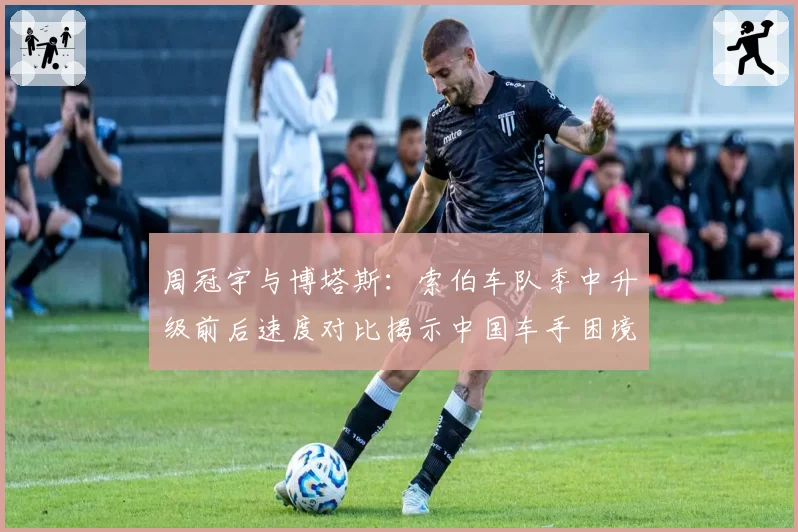 周冠宇与博塔斯：索伯车队季中升级前后速度对比揭示中国车手困境