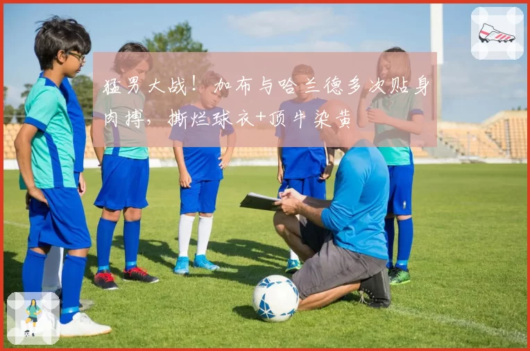 猛男大战！加布与哈兰德多次贴身肉搏，撕烂球衣+顶牛染黄