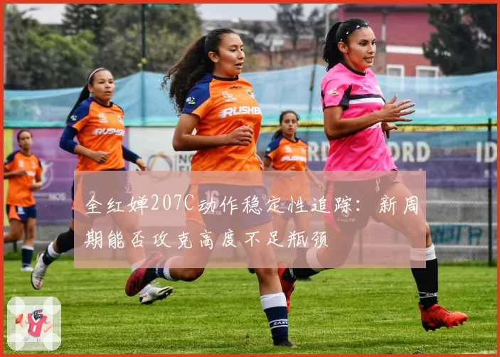 全红婵207C动作稳定性追踪：新周期能否攻克高度不足瓶颈