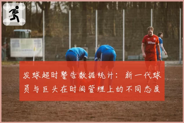 发球超时警告数据统计：新一代球员与巨头在时间管理上的不同态度