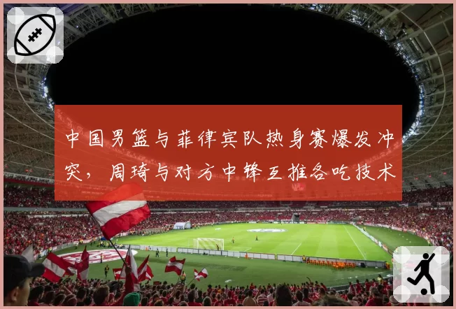 中国男篮与菲律宾队热身赛爆发冲突，周琦与对方中锋互推各吃技术犯规