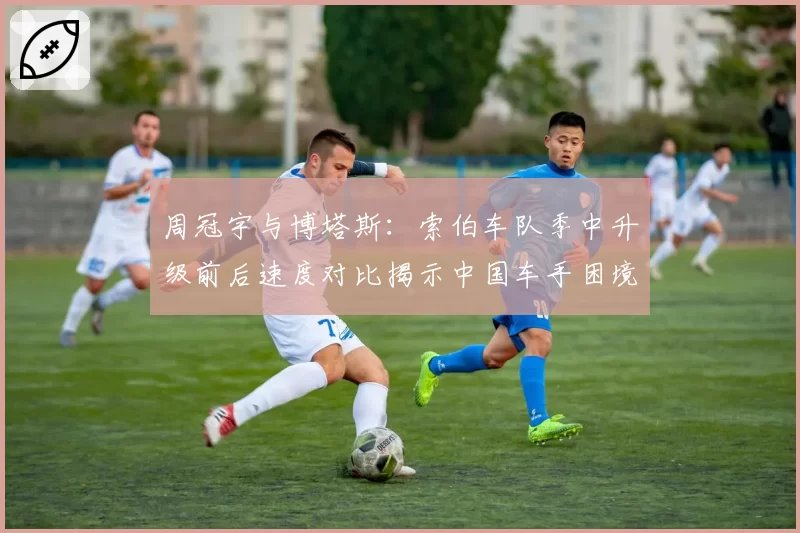 周冠宇与博塔斯：索伯车队季中升级前后速度对比揭示中国车手困境