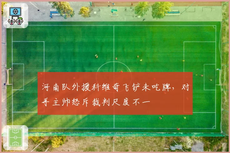 河南队外援科维奇飞铲未吃牌,对手主帅怒斥裁判尺度不一