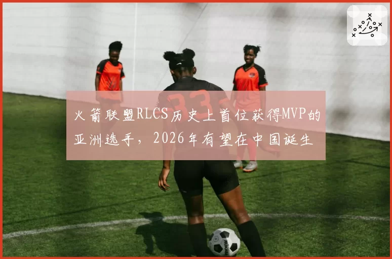 火箭联盟RLCS历史上首位获得MVP的亚洲选手,2026年有望在中国诞生。