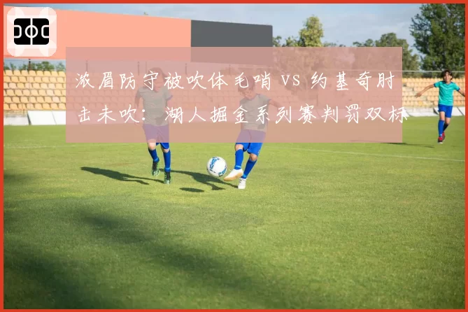 浓眉防守被吹体毛哨 vs 约基奇肘击未吹：湖人掘金系列赛判罚双标惹怒詹姆斯