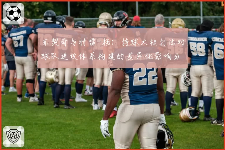 东契奇与特雷-杨：持球大核打法对球队进攻体系构建的差异化影响分析