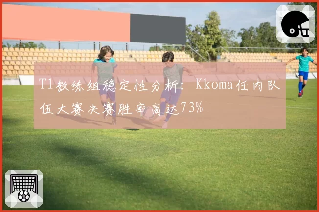 T1教练组稳定性分析：Kkoma任内队伍大赛决赛胜率高达73%