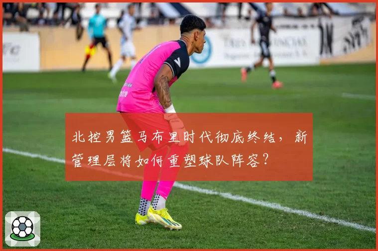 北控男篮马布里时代彻底终结,新管理层将如何重塑球队阵容?