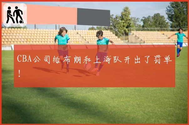 CBA公司给布朗和上海队开出了罚单！
