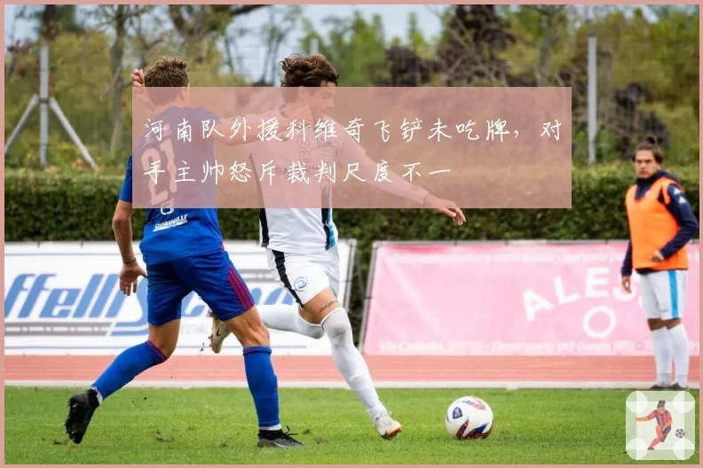 河南队外援科维奇飞铲未吃牌，对手主帅怒斥裁判尺度不一