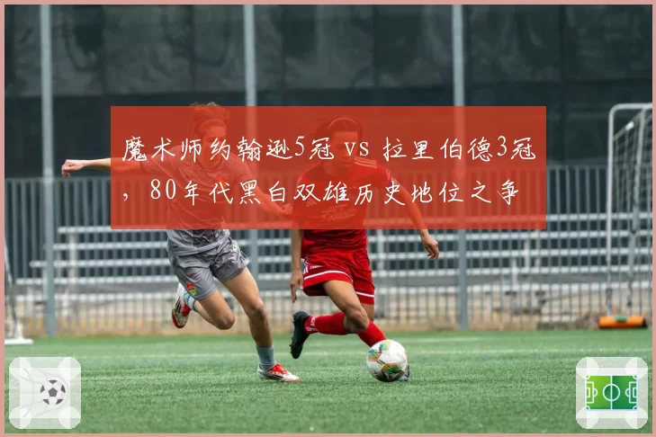 魔术师约翰逊5冠 vs 拉里伯德3冠，80年代黑白双雄历史地位之争