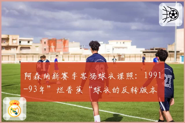 阿森纳新赛季客场球衣谍照：1991-93年”烂香蕉“球衣的反转版本