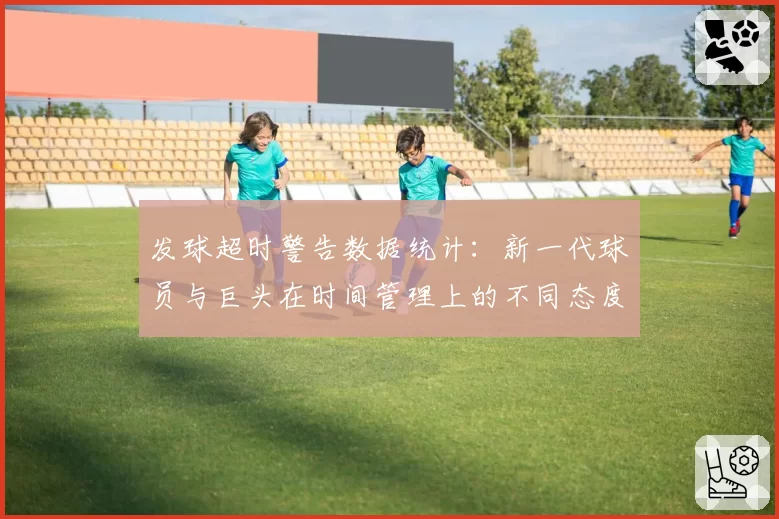 发球超时警告数据统计：新一代球员与巨头在时间管理上的不同态度