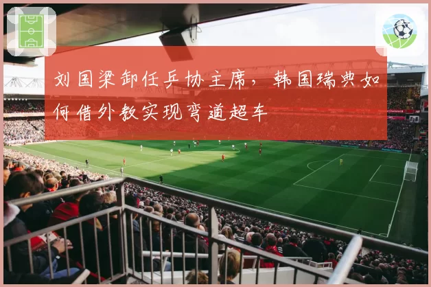 刘国梁卸任乒协主席,韩国瑞典如何借外教实现弯道超车