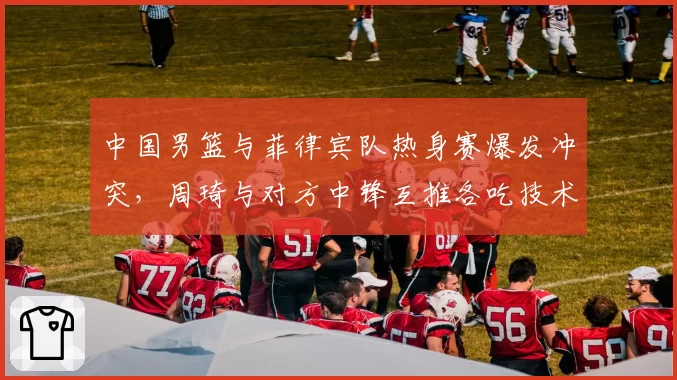 中国男篮与菲律宾队热身赛爆发冲突，周琦与对方中锋互推各吃技术犯规