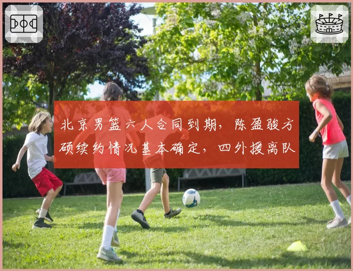 北京男篮六人合同到期，陈盈骏方硕续约情况基本确定，四外援离队