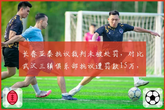 长春亚泰抗议裁判未被处罚，对比武汉三镇俱乐部抗议遭罚款15万，足协双重标准？