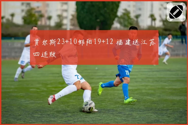 贾尔斯23+10邹阳19+12 福建送江苏四连败