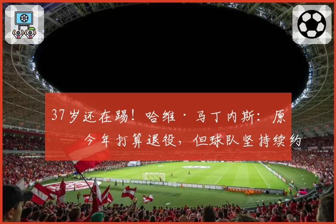 37岁还在踢!哈维·马丁内斯:原本今年打算退役,但球队坚持续约