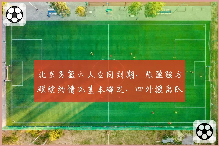北京男篮六人合同到期,陈盈骏方硕续约情况基本确定,四外援离队