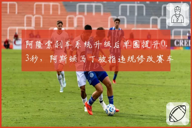 阿隆索刹车系统升级后单圈提升0.3秒，阿斯顿马丁被指违规修改赛车