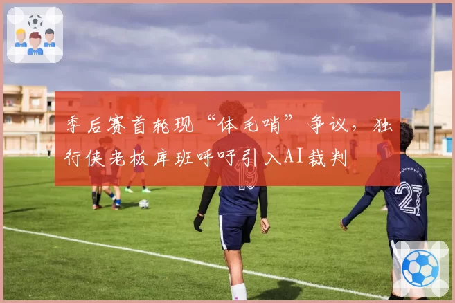 季后赛首轮现“体毛哨”争议，独行侠老板库班呼吁引入AI裁判