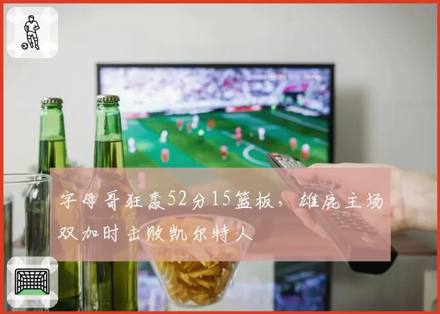 字母哥狂轰52分15篮板，雄鹿主场双加时击败凯尔特人
