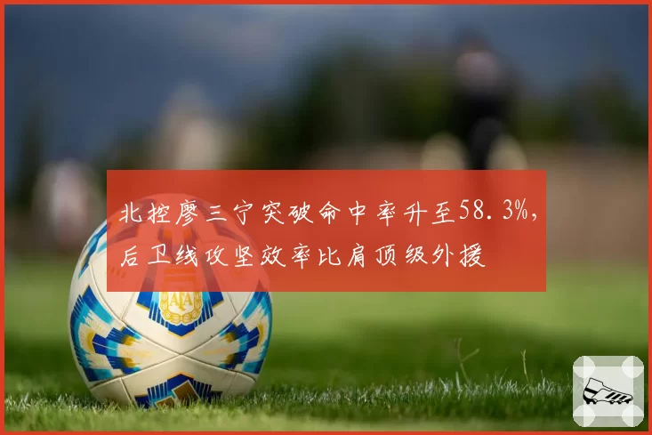 北控廖三宁突破命中率升至58.3%，后卫线攻坚效率比肩顶级外援