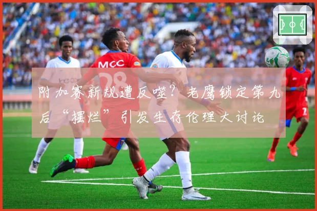 附加赛新规遭反噬？老鹰锁定第九后“摆烂”引发生存伦理大讨论