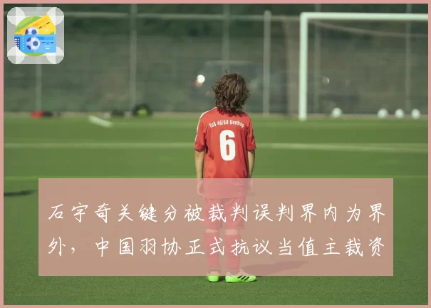 石宇奇关键分被裁判误判界内为界外，中国羽协正式抗议当值主裁资格