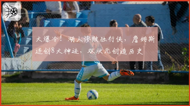 大爆冷！湖人惨败独行侠，詹姆斯连创8大神迹，双状元创造历史