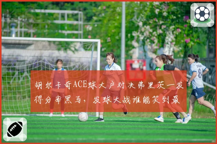 胡尔卡奇ACE球大户对决弗里茨一发得分率黑马，发球大战谁能笑到最后