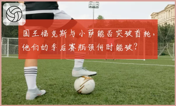 国王福克斯与小萨能否突破首轮，他们的季后赛瓶颈何时能破？