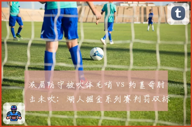 浓眉防守被吹体毛哨 vs 约基奇肘击未吹：湖人掘金系列赛判罚双标惹怒詹姆斯
